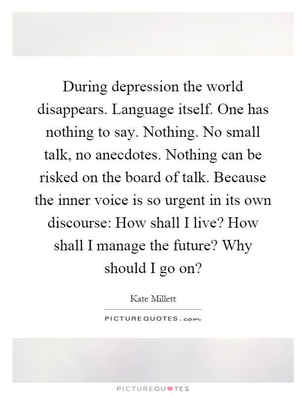 During depression the world disappears. Language itself. One has nothing to say. Nothing. No small talk, no anecdotes. Nothing can be risked on the board of talk. Because the inner voice is so urgent in its own discourse: How shall I live? How shall I manage the future? Why should I go on? Picture Quote #1