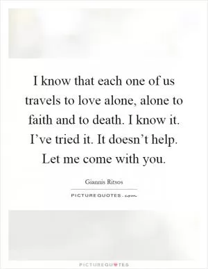 I know that each one of us travels to love alone, alone to faith and to death. I know it. I’ve tried it. It doesn’t help. Let me come with you Picture Quote #1