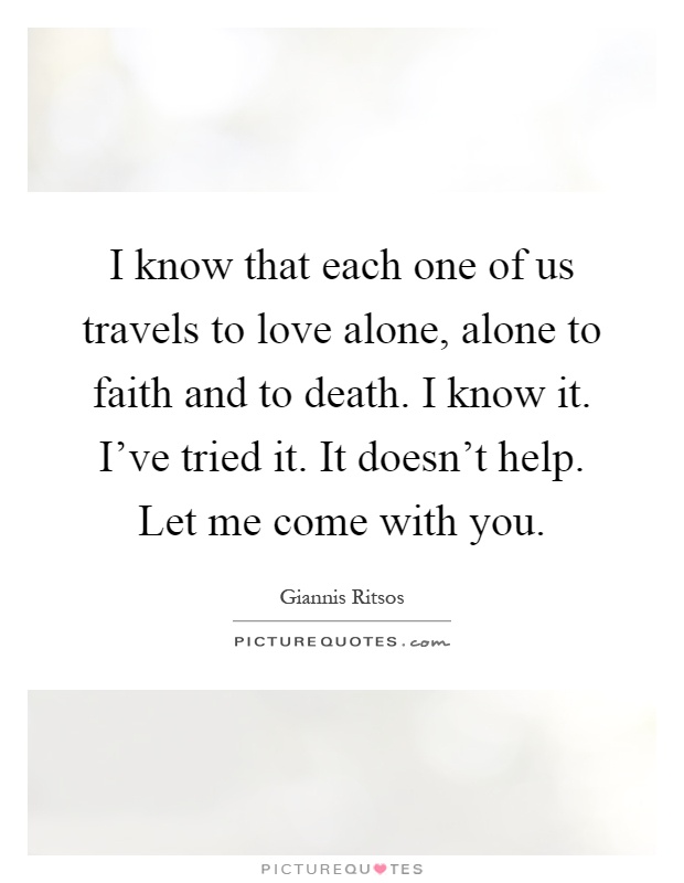 I know that each one of us travels to love alone, alone to faith and to death. I know it. I've tried it. It doesn't help. Let me come with you Picture Quote #1