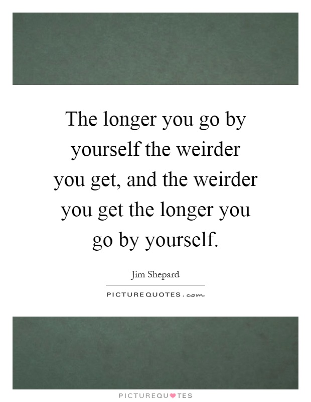 The longer you go by yourself the weirder you get, and the weirder you get the longer you go by yourself Picture Quote #1