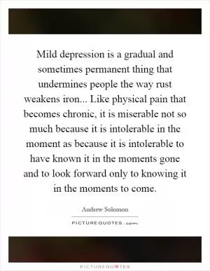 Mild depression is a gradual and sometimes permanent thing that undermines people the way rust weakens iron... Like physical pain that becomes chronic, it is miserable not so much because it is intolerable in the moment as because it is intolerable to have known it in the moments gone and to look forward only to knowing it in the moments to come Picture Quote #1