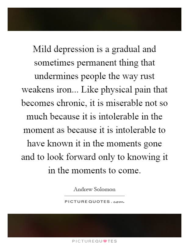 Mild depression is a gradual and sometimes permanent thing that undermines people the way rust weakens iron... Like physical pain that becomes chronic, it is miserable not so much because it is intolerable in the moment as because it is intolerable to have known it in the moments gone and to look forward only to knowing it in the moments to come Picture Quote #1