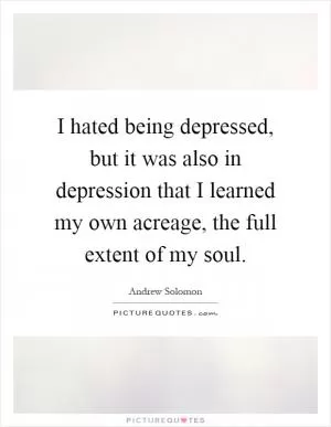 I hated being depressed, but it was also in depression that I learned my own acreage, the full extent of my soul Picture Quote #1
