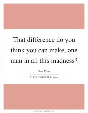That difference do you think you can make, one man in all this madness? Picture Quote #1