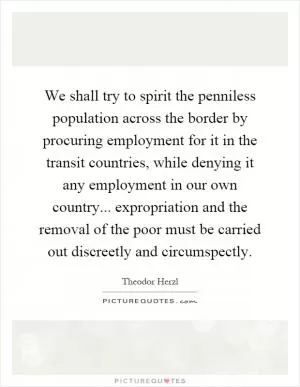 We shall try to spirit the penniless population across the border by procuring employment for it in the transit countries, while denying it any employment in our own country... expropriation and the removal of the poor must be carried out discreetly and circumspectly Picture Quote #1