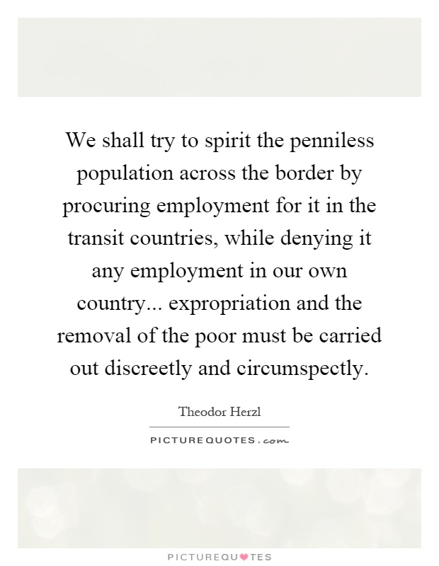 We shall try to spirit the penniless population across the border by procuring employment for it in the transit countries, while denying it any employment in our own country... expropriation and the removal of the poor must be carried out discreetly and circumspectly Picture Quote #1