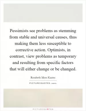 Pessimists see problems as stemming from stable and universal causes, thus making them less susceptible to corrective action. Optimists, in contrast, view problems as temporary and resulting from specific factors that will either change or be changed Picture Quote #1