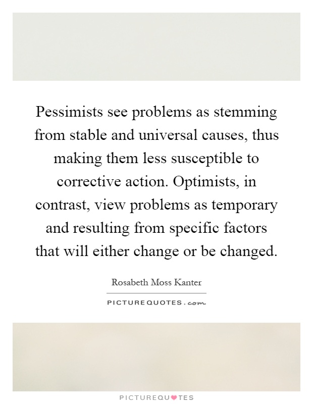 Pessimists see problems as stemming from stable and universal causes, thus making them less susceptible to corrective action. Optimists, in contrast, view problems as temporary and resulting from specific factors that will either change or be changed Picture Quote #1
