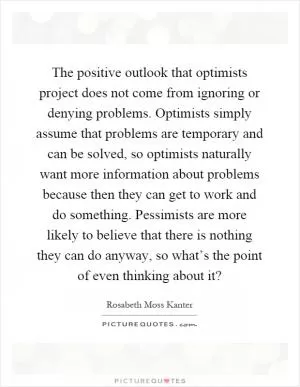 The positive outlook that optimists project does not come from ignoring or denying problems. Optimists simply assume that problems are temporary and can be solved, so optimists naturally want more information about problems because then they can get to work and do something. Pessimists are more likely to believe that there is nothing they can do anyway, so what’s the point of even thinking about it? Picture Quote #1