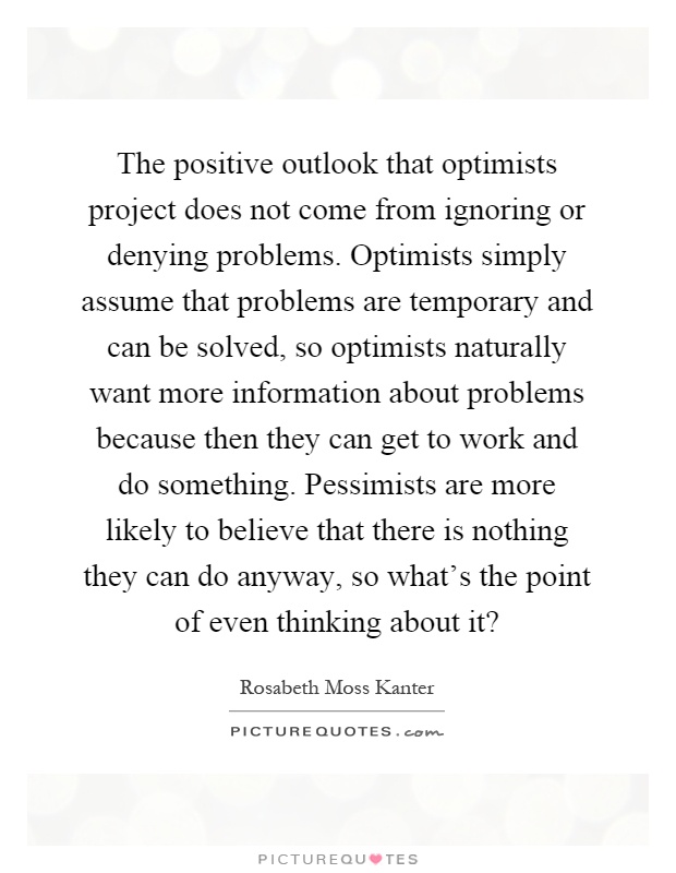 The positive outlook that optimists project does not come from ignoring or denying problems. Optimists simply assume that problems are temporary and can be solved, so optimists naturally want more information about problems because then they can get to work and do something. Pessimists are more likely to believe that there is nothing they can do anyway, so what's the point of even thinking about it? Picture Quote #1