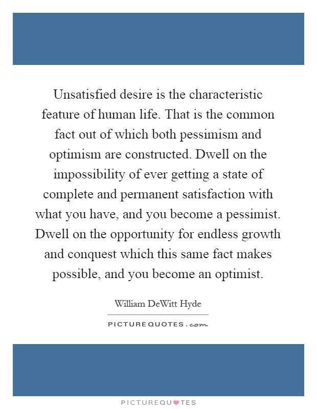 Unsatisfied desire is the characteristic feature of human life. That is the common fact out of which both pessimism and optimism are constructed. Dwell on the impossibility of ever getting a state of complete and permanent satisfaction with what you have, and you become a pessimist. Dwell on the opportunity for endless growth and conquest which this same fact makes possible, and you become an optimist Picture Quote #1