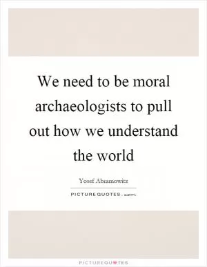 We need to be moral archaeologists to pull out how we understand the world Picture Quote #1