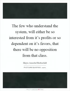 The few who understand the system, will either be so interested from it’s profits or so dependent on it’s favors, that there will be no opposition from that class Picture Quote #1