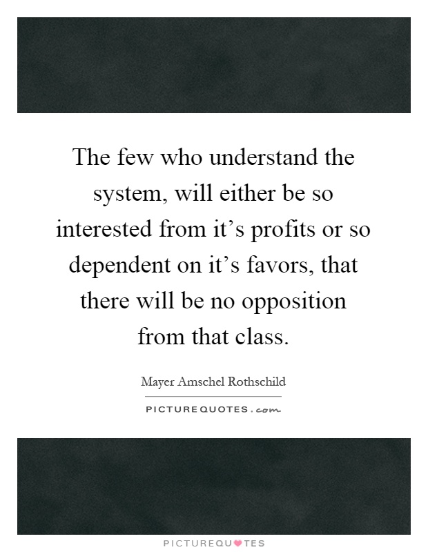 The few who understand the system, will either be so interested from it's profits or so dependent on it's favors, that there will be no opposition from that class Picture Quote #1