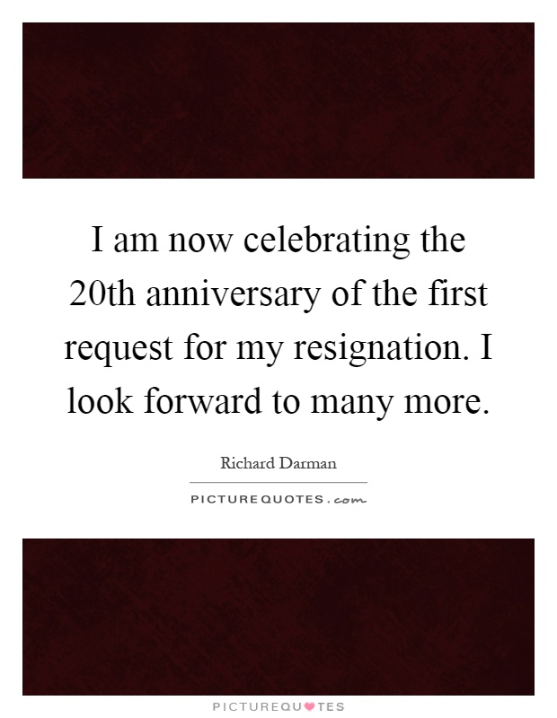 I am now celebrating the 20th anniversary of the first request for my resignation. I look forward to many more Picture Quote #1