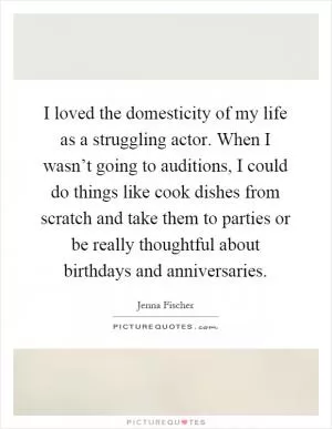 I loved the domesticity of my life as a struggling actor. When I wasn’t going to auditions, I could do things like cook dishes from scratch and take them to parties or be really thoughtful about birthdays and anniversaries Picture Quote #1