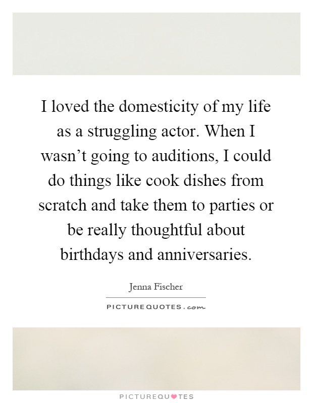 I loved the domesticity of my life as a struggling actor. When I wasn't going to auditions, I could do things like cook dishes from scratch and take them to parties or be really thoughtful about birthdays and anniversaries Picture Quote #1