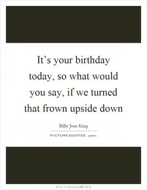 It’s your birthday today, so what would you say, if we turned that frown upside down Picture Quote #1