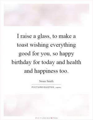 I raise a glass, to make a toast wishing everything good for you, so happy birthday for today and health and happiness too Picture Quote #1