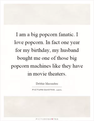 I am a big popcorn fanatic. I love popcorn. In fact one year for my birthday, my husband bought me one of those big popcorn machines like they have in movie theaters Picture Quote #1
