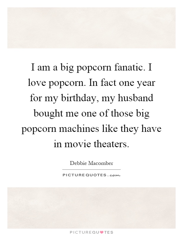 I am a big popcorn fanatic. I love popcorn. In fact one year for my birthday, my husband bought me one of those big popcorn machines like they have in movie theaters Picture Quote #1