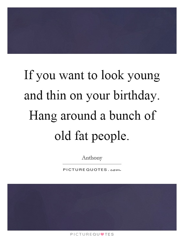 If you want to look young and thin on your birthday. Hang around a bunch of old fat people Picture Quote #1