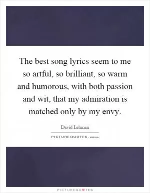 The best song lyrics seem to me so artful, so brilliant, so warm and humorous, with both passion and wit, that my admiration is matched only by my envy Picture Quote #1
