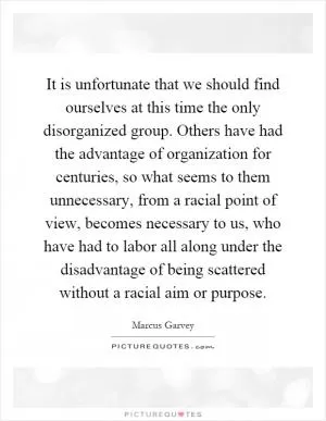 It is unfortunate that we should find ourselves at this time the only disorganized group. Others have had the advantage of organization for centuries, so what seems to them unnecessary, from a racial point of view, becomes necessary to us, who have had to labor all along under the disadvantage of being scattered without a racial aim or purpose Picture Quote #1