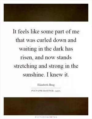 It feels like some part of me that was curled down and waiting in the dark has risen, and now stands stretching and strong in the sunshine. I knew it Picture Quote #1