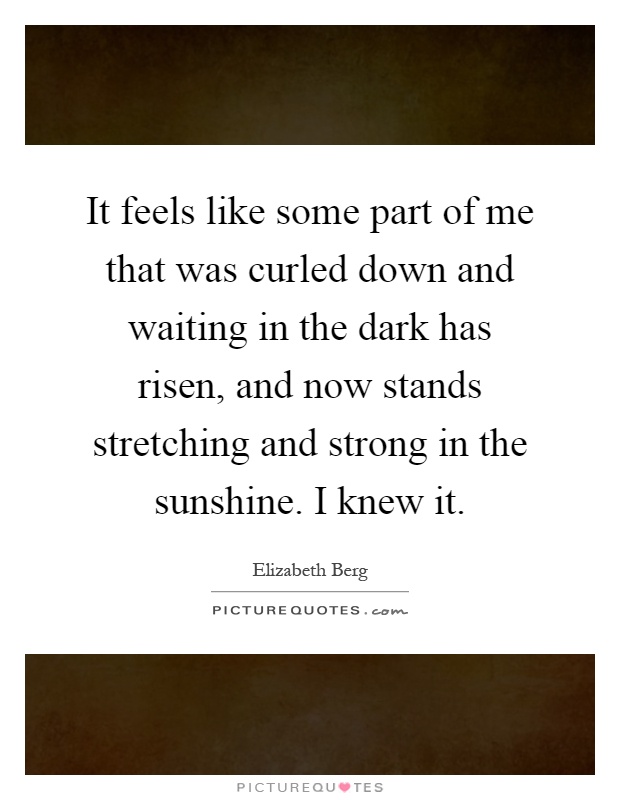 It feels like some part of me that was curled down and waiting in the dark has risen, and now stands stretching and strong in the sunshine. I knew it Picture Quote #1