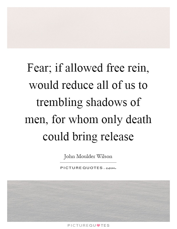 Fear; if allowed free rein, would reduce all of us to trembling shadows of men, for whom only death could bring release Picture Quote #1