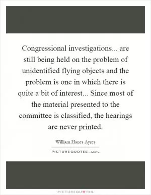 Congressional investigations... are still being held on the problem of unidentified flying objects and the problem is one in which there is quite a bit of interest... Since most of the material presented to the committee is classified, the hearings are never printed Picture Quote #1