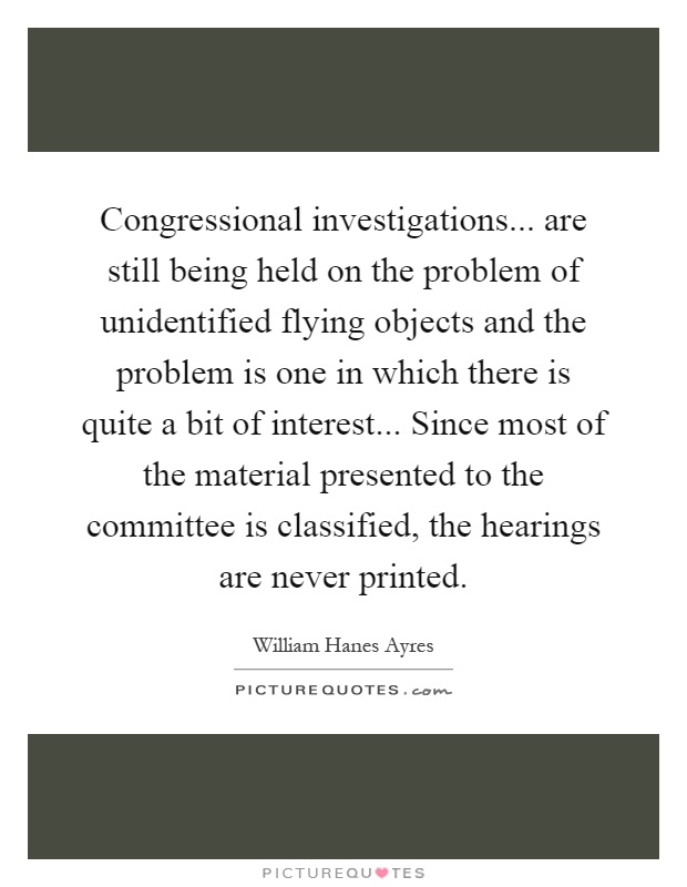 Congressional investigations... are still being held on the problem of unidentified flying objects and the problem is one in which there is quite a bit of interest... Since most of the material presented to the committee is classified, the hearings are never printed Picture Quote #1