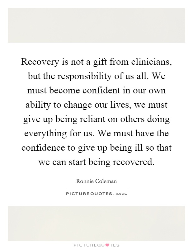 Recovery is not a gift from clinicians, but the responsibility of us all. We must become confident in our own ability to change our lives, we must give up being reliant on others doing everything for us. We must have the confidence to give up being ill so that we can start being recovered Picture Quote #1