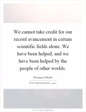 We cannot take credit for our record avancement in certain scientific fields alone. We have been helped, and we have been helped by the people of other worlds Picture Quote #1