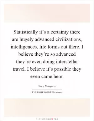 Statistically it’s a certainty there are hugely advanced civilizations, intelligences, life forms out there. I believe they’re so advanced they’re even doing interstellar travel. I believe it’s possible they even came here Picture Quote #1