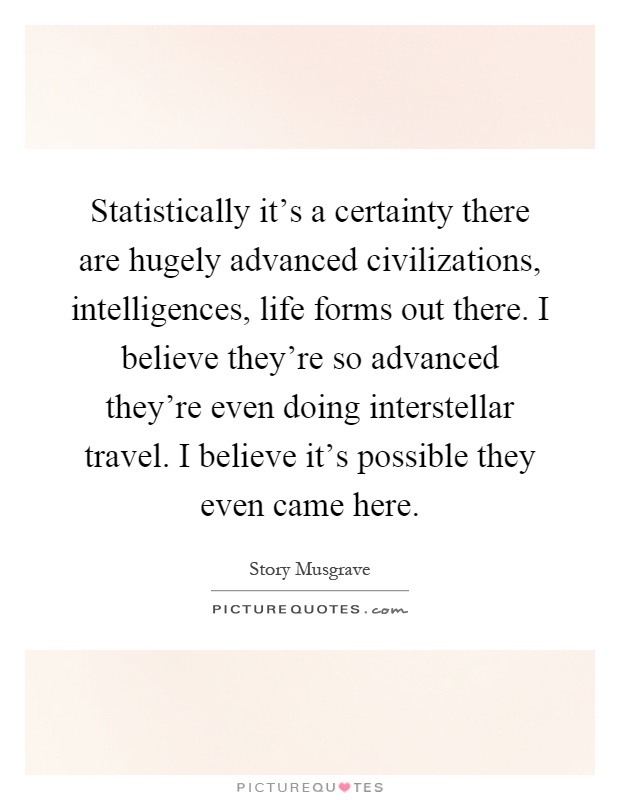 Statistically it's a certainty there are hugely advanced civilizations, intelligences, life forms out there. I believe they're so advanced they're even doing interstellar travel. I believe it's possible they even came here Picture Quote #1