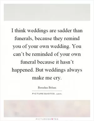 I think weddings are sadder than funerals, because they remind you of your own wedding. You can’t be reminded of your own funeral because it hasn’t happened. But weddings always make me cry Picture Quote #1