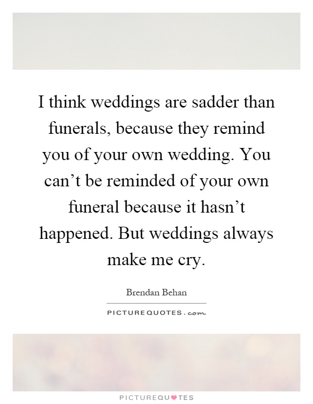 I think weddings are sadder than funerals, because they remind you of your own wedding. You can't be reminded of your own funeral because it hasn't happened. But weddings always make me cry Picture Quote #1