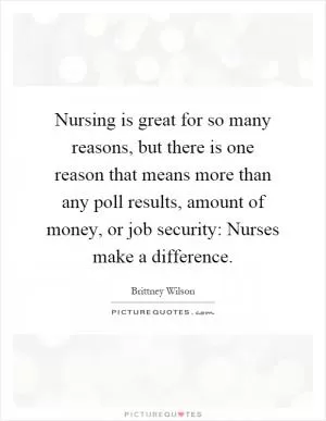 Nursing is great for so many reasons, but there is one reason that means more than any poll results, amount of money, or job security: Nurses make a difference Picture Quote #1