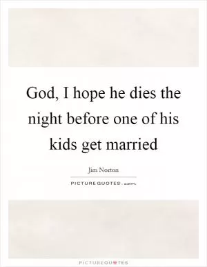 God, I hope he dies the night before one of his kids get married Picture Quote #1