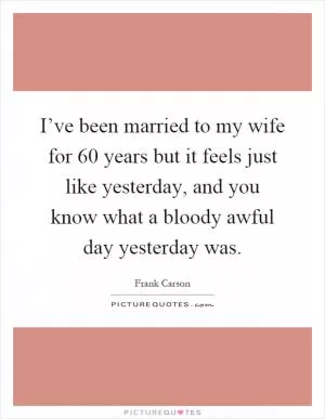 I’ve been married to my wife for 60 years but it feels just like yesterday, and you know what a bloody awful day yesterday was Picture Quote #1