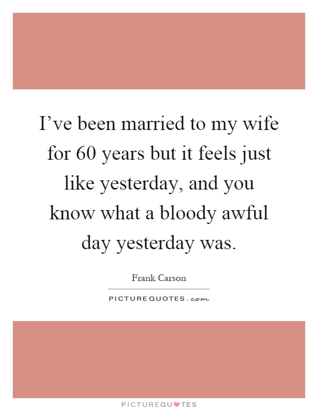 I've been married to my wife for 60 years but it feels just like yesterday, and you know what a bloody awful day yesterday was Picture Quote #1