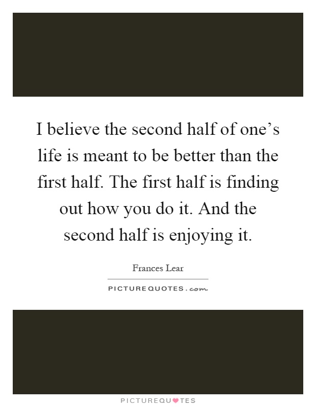 I believe the second half of one's life is meant to be better than the first half. The first half is finding out how you do it. And the second half is enjoying it Picture Quote #1