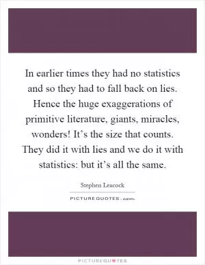 In earlier times they had no statistics and so they had to fall back on lies. Hence the huge exaggerations of primitive literature, giants, miracles, wonders! It’s the size that counts. They did it with lies and we do it with statistics: but it’s all the same Picture Quote #1