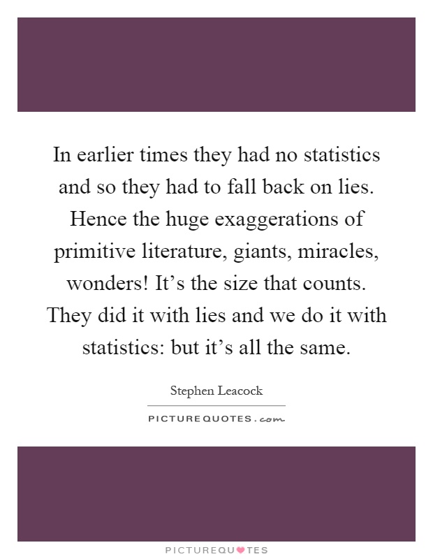 In earlier times they had no statistics and so they had to fall back on lies. Hence the huge exaggerations of primitive literature, giants, miracles, wonders! It's the size that counts. They did it with lies and we do it with statistics: but it's all the same Picture Quote #1