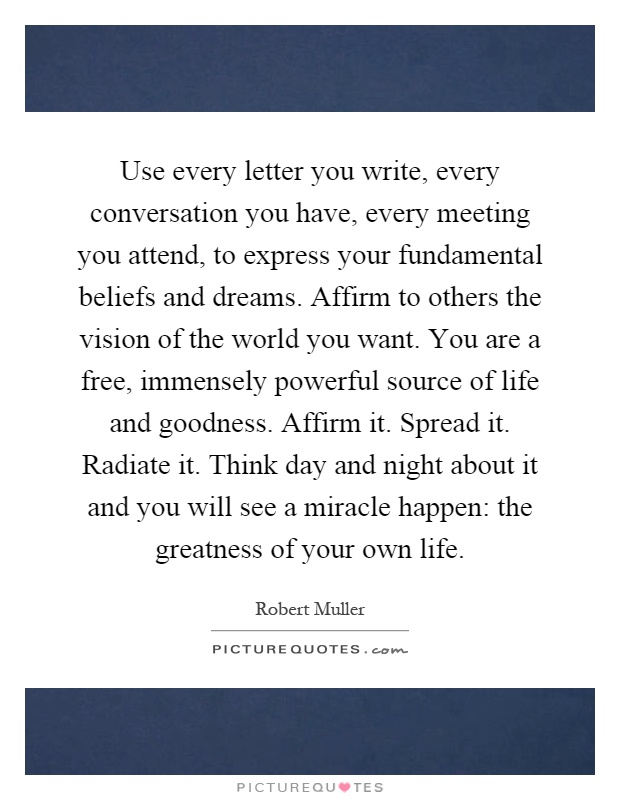 Use every letter you write, every conversation you have, every meeting you attend, to express your fundamental beliefs and dreams. Affirm to others the vision of the world you want. You are a free, immensely powerful source of life and goodness. Affirm it. Spread it. Radiate it. Think day and night about it and you will see a miracle happen: the greatness of your own life Picture Quote #1