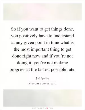 So if you want to get things done, you positively have to understand at any given point in time what is the most important thing to get done right now and if you’re not doing it, you’re not making progress at the fastest possible rate Picture Quote #1