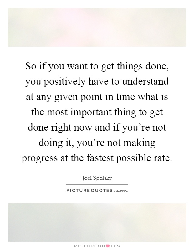 So if you want to get things done, you positively have to understand at any given point in time what is the most important thing to get done right now and if you're not doing it, you're not making progress at the fastest possible rate Picture Quote #1