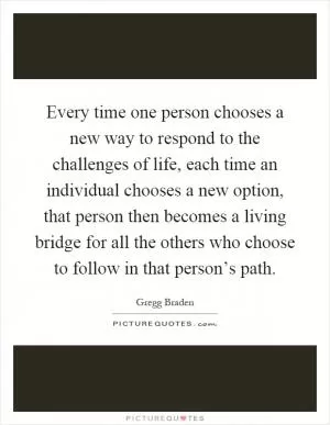 Every time one person chooses a new way to respond to the challenges of life, each time an individual chooses a new option, that person then becomes a living bridge for all the others who choose to follow in that person’s path Picture Quote #1